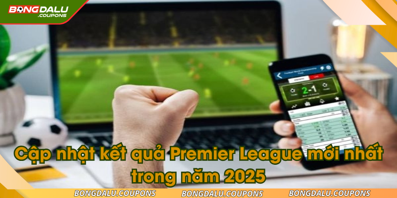 Cập nhật kết quả Premier League mới nhất trong năm 2025