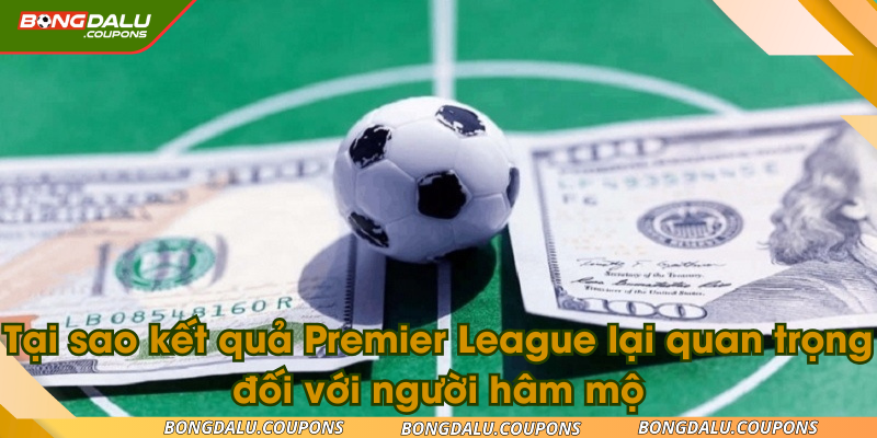 Tại sao kết quả Premier League lại quan trọng đối với người hâm mộ